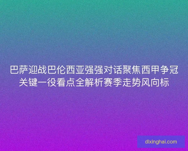 巴萨迎战巴伦西亚强强对话聚焦西甲争冠关键一役看点全解析赛季走势风向标