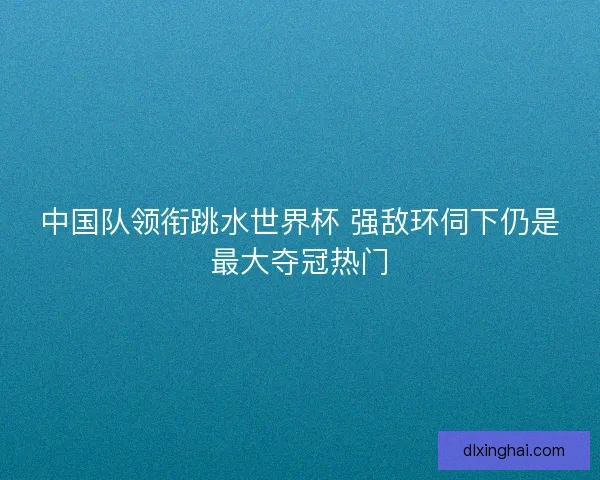 中国队领衔跳水世界杯 强敌环伺下仍是最大夺冠热门