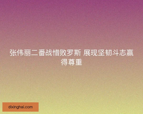 张伟丽二番战惜败罗斯 展现坚韧斗志赢得尊重