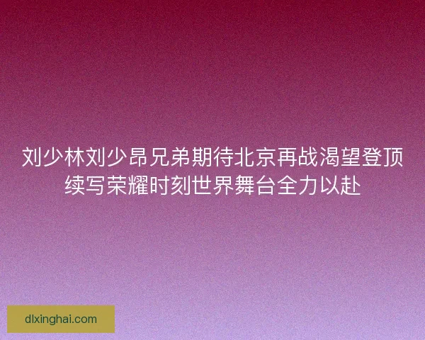 刘少林刘少昂兄弟期待北京再战渴望登顶续写荣耀时刻世界舞台全力以赴
