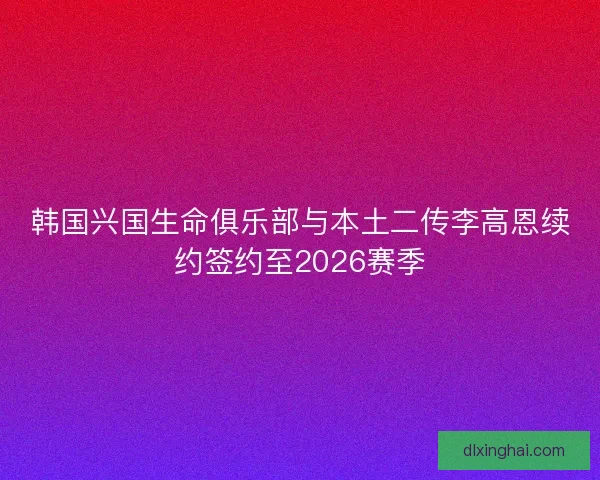 韩国兴国生命俱乐部与本土二传李高恩续约签约至2026赛季