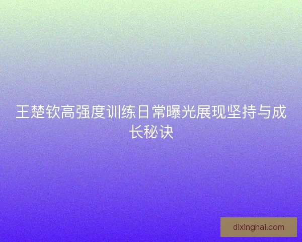 王楚钦高强度训练日常曝光展现坚持与成长秘诀