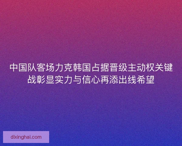 中国队客场力克韩国占据晋级主动权关键战彰显实力与信心再添出线希望