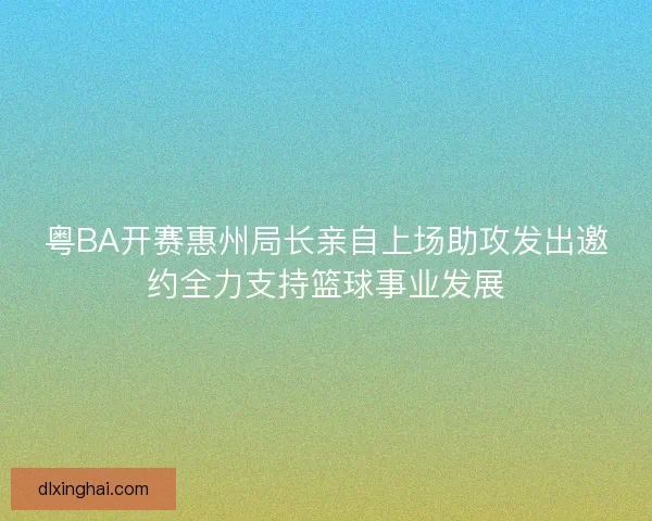粤BA开赛惠州局长亲自上场助攻发出邀约全力支持篮球事业发展 粤BA开赛惠州局长亲自上场助攻发出邀约全力支持篮球事业发展
