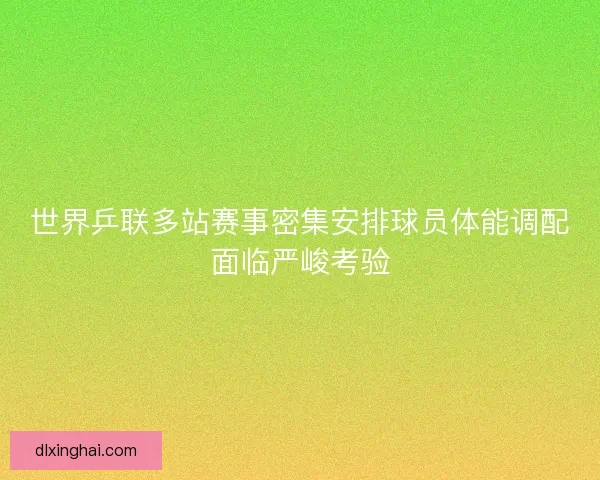 世界乒联多站赛事密集安排球员体能调配面临严峻考验 世界乒联多站赛事密集安排球员体能调配面临严峻考验