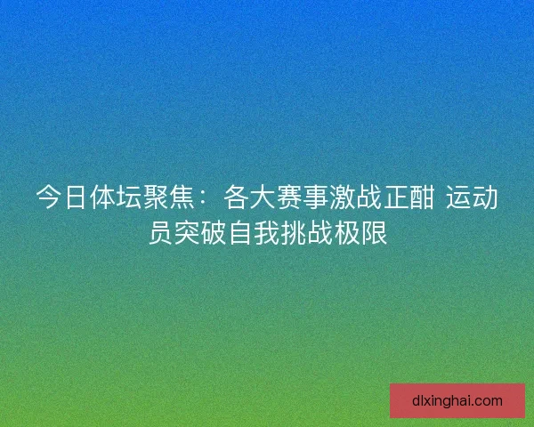 今日体坛聚焦:各大赛事激战正酣 运动员突破自我挑战极限 今日体坛聚焦:各大赛事激战正酣 运动员突破自我挑战极限